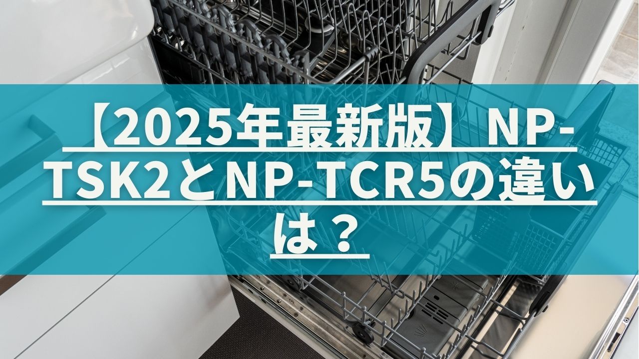 2025年最新版】NP-TSK2とNP-TCR5の違いは？パナソニック食洗機を比較 